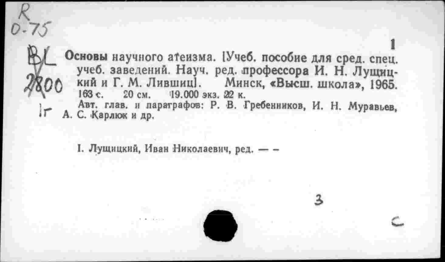 ﻿0-73
ф|__ Основы научного атеизма. [Учеб, пособие для сред. спец, “у учеб, заведений. Науч. ред. .профессора И. Н. Лущиц-/ЯОА кий и Г. М. Лившиц]. Минск, <Высш. школа», 1965 163с.	20 см. 19.000 экз. 22 к.
1 Авт. глав, и параграфов: Р. В. Гребенников, И. Н. Муравьев, • I А. С. Кар л юк и др.
I. Лущицкий, Иван Николаевич, ред.----
3